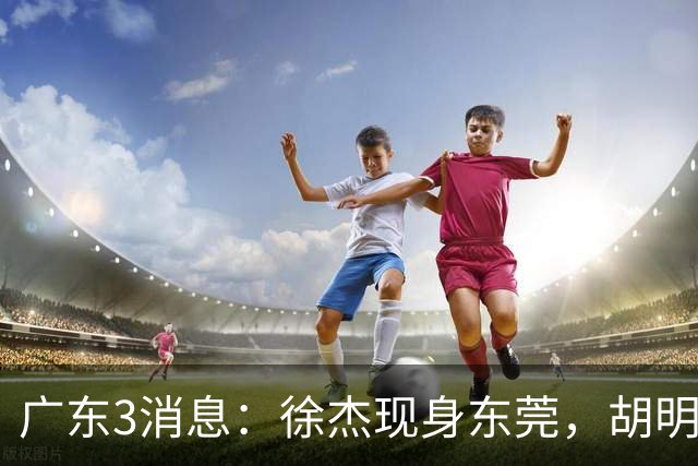 广东3消息：徐杰现身东莞，胡明轩集训欢乐多，王洪泽飞欧洲特训