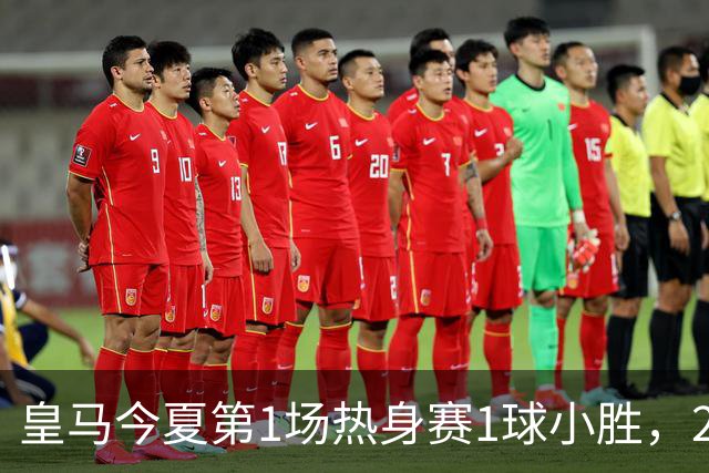 皇马今夏第1场热身赛1球小胜，20分钟比赛开放时间，有6大看点