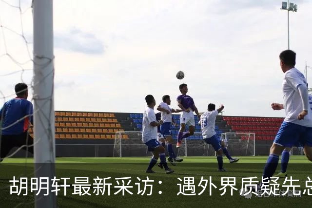 胡明轩最新采访：遇外界质疑先总结自身，膝盖劳损两年没休息时间